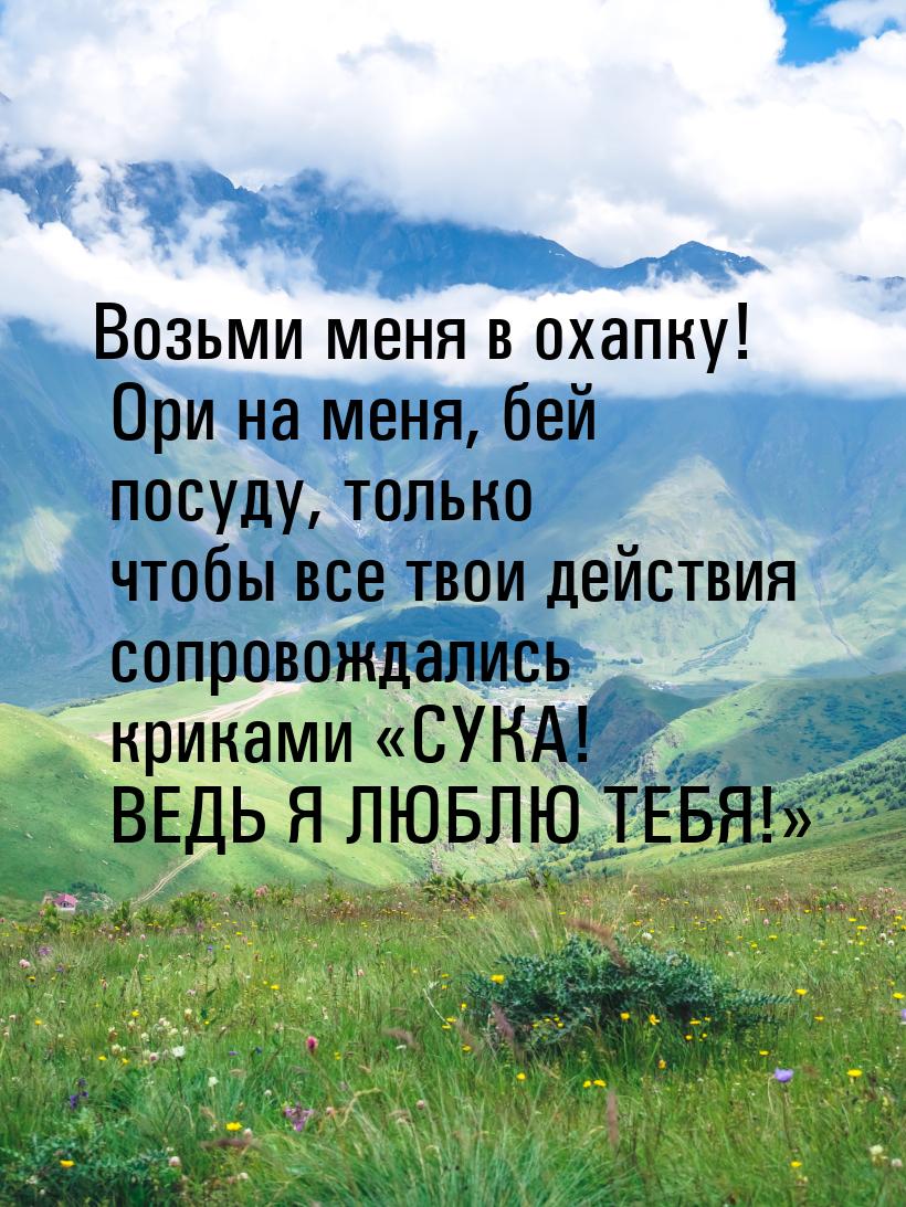 Возьми меня в охапку! Ори на меня, бей посуду, только чтобы все твои действия сопровождали