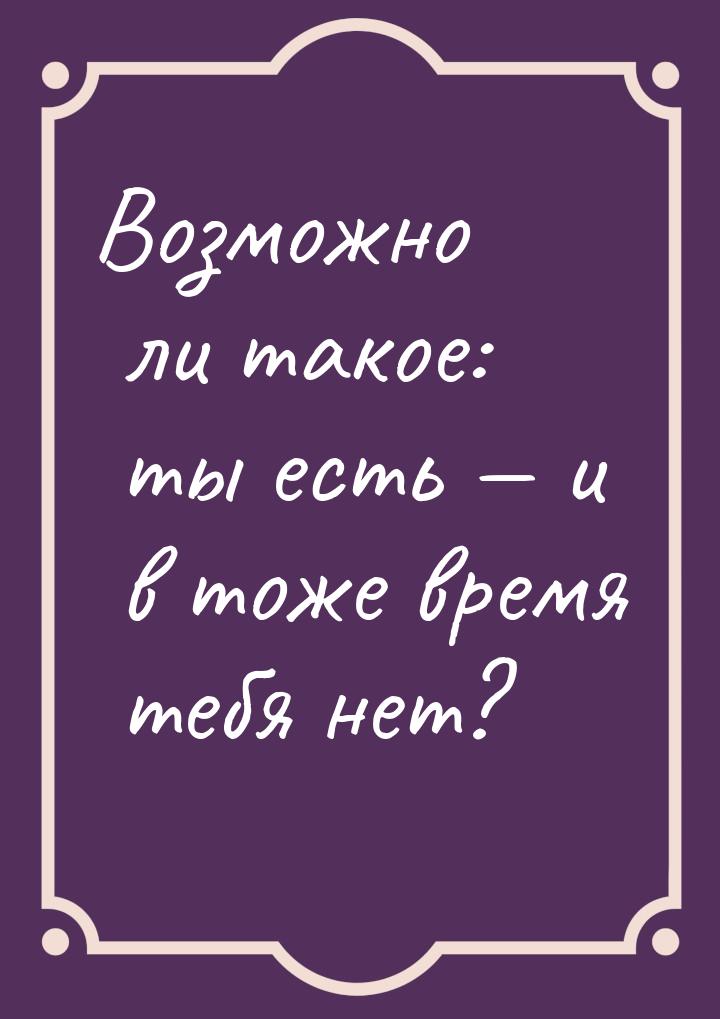 Возможно ли такое: ты есть  и в тоже время тебя нет?