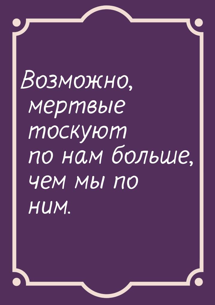 Возможно, мертвые тоскуют по нам больше, чем мы по ним.