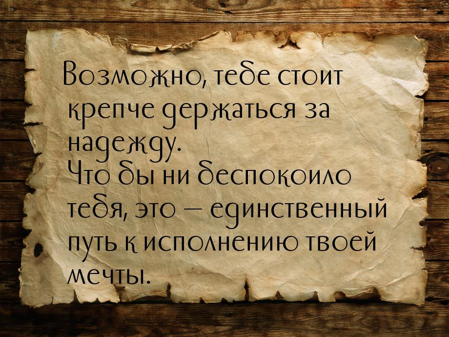 Возможно, тебе стоит крепче держаться за надежду. Что бы ни беспокоило тебя, это  е