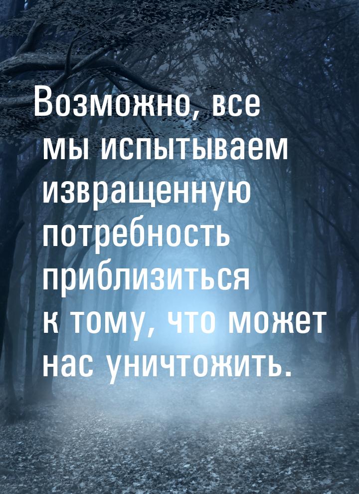 Возможно, все мы испытываем извращенную потребность приблизиться к тому, что может нас уни