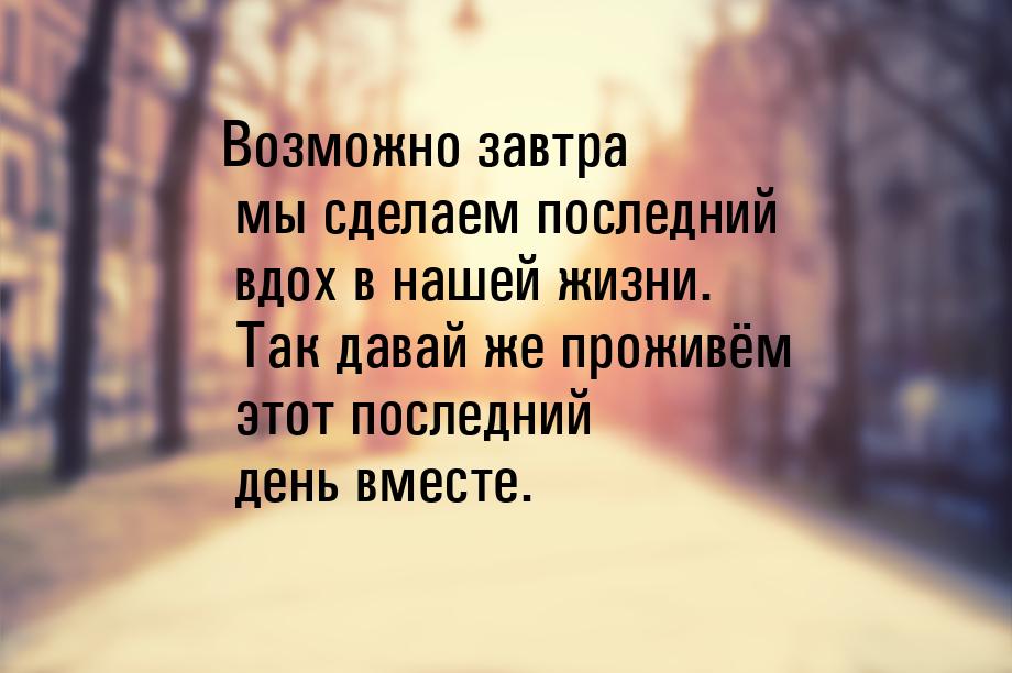 Возможно завтра мы сделаем последний вдох в нашей жизни. Так давай же проживём этот послед