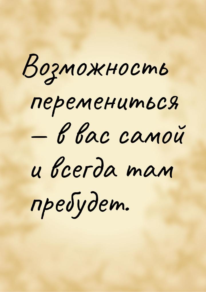 Возможность перемениться — в вас самой и всегда там пребудет.