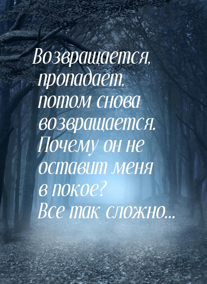 Возвращается, пропадает, потом снова возвращается. Почему он не оставит меня в покое? Все 