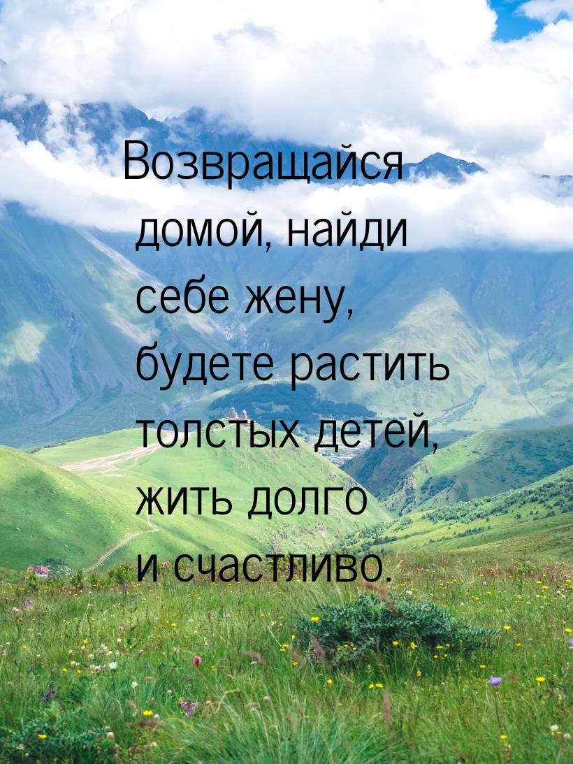 Возвращайся домой, найди себе жену, будете растить толстых детей, жить долго и счастливо.