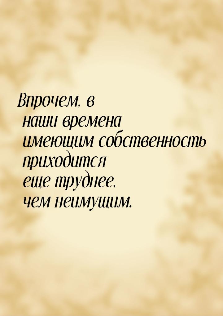 Впрочем, в наши времена имеющим собственность приходится еще труднее, чем неимущим.