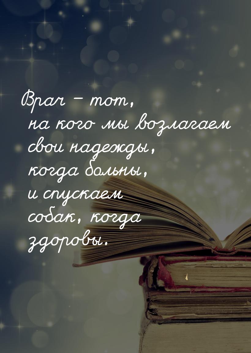 Врач – тот, на кого мы возлагаем свои надежды, когда больны, и спускаем собак, когда здоро