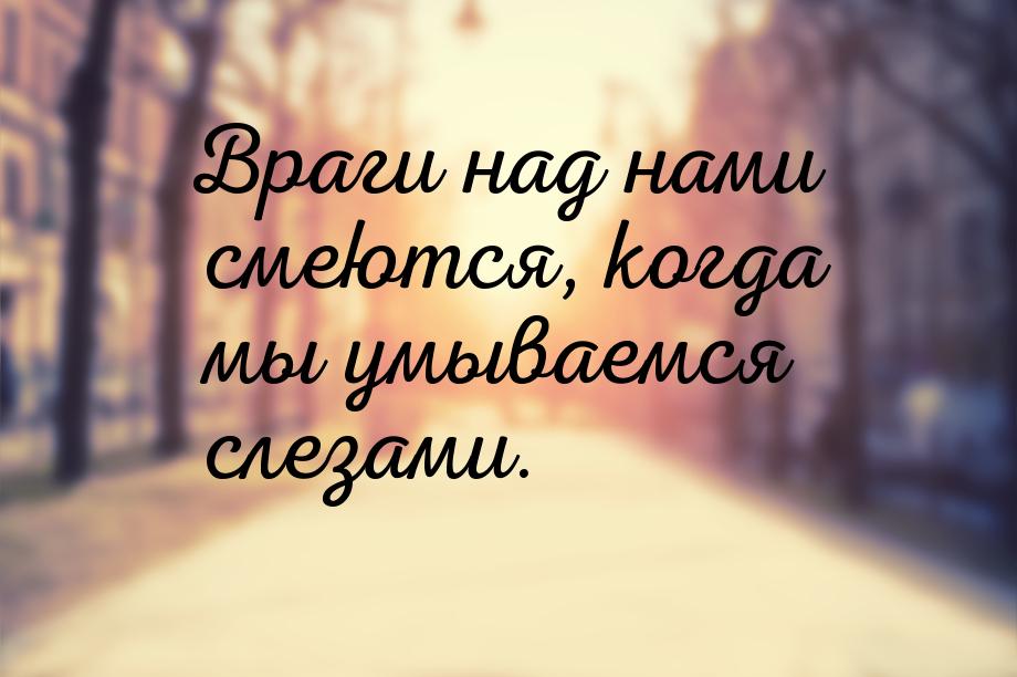 Враги над нами смеются, когда мы умываемся слезами.