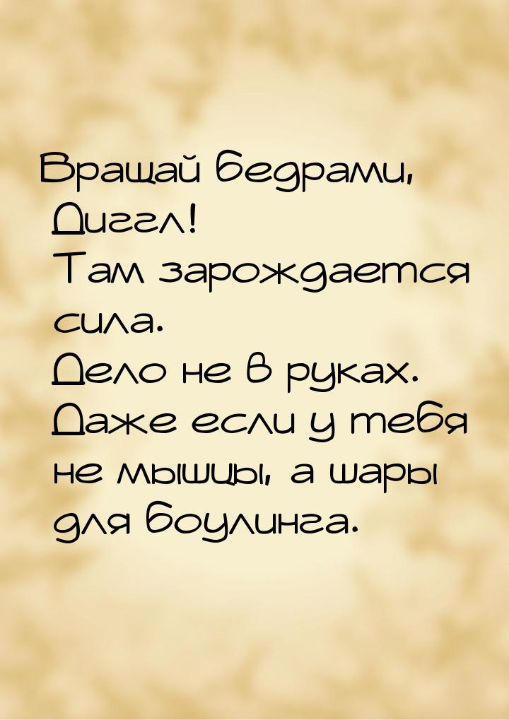 Вращай бедрами, Диггл! Там зарождается сила. Дело не в руках. Даже если у тебя не мышцы, а