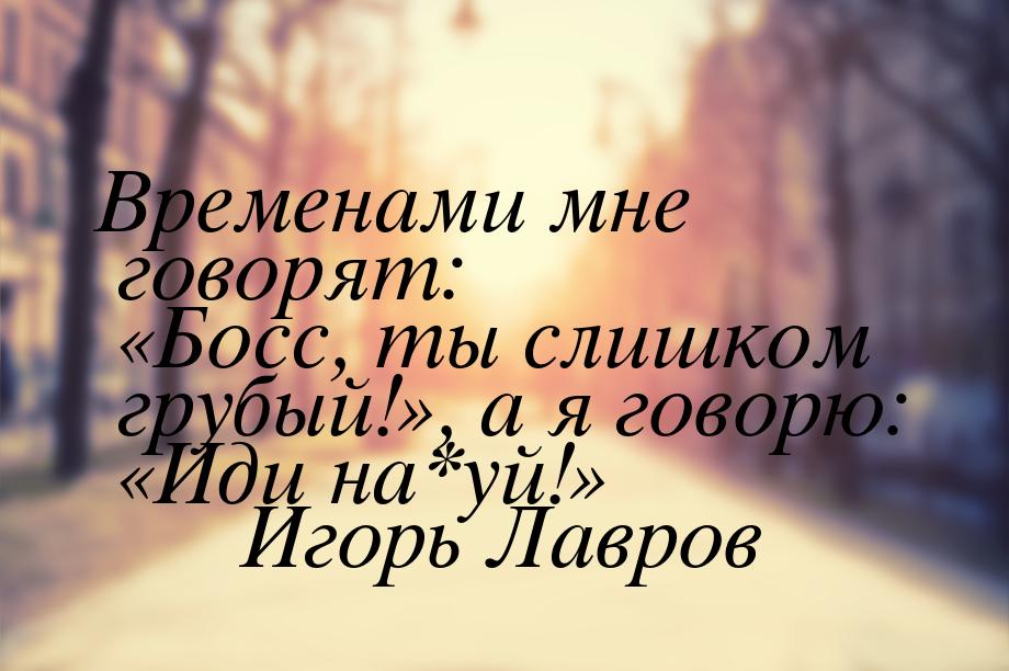 Временами мне говорят: «Босс, ты слишком грубый!», а я говорю: «Иди на*уй!»