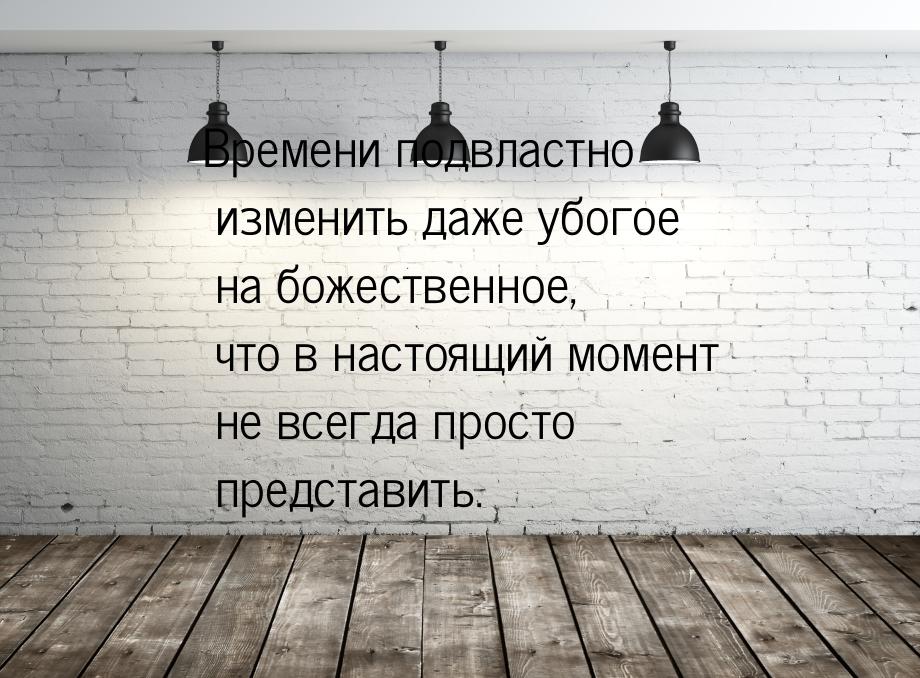 Времени подвластно изменить даже убогое на божественное, что в настоящий момент не всегда 