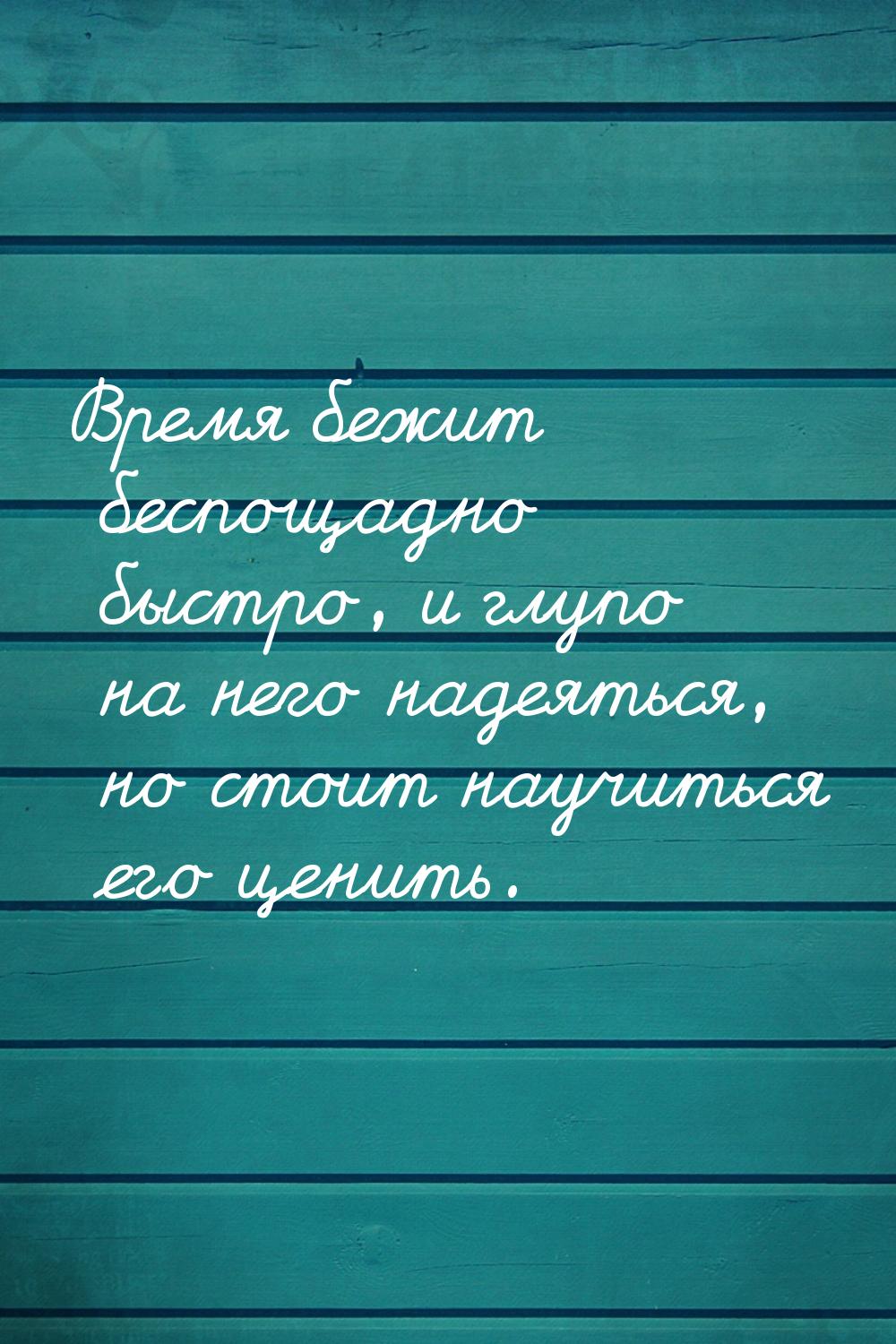 Время бежит беспощадно быстро, и глупо на него надеяться, но стоит научиться его ценить.