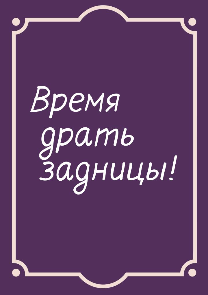 Время драть задницы!