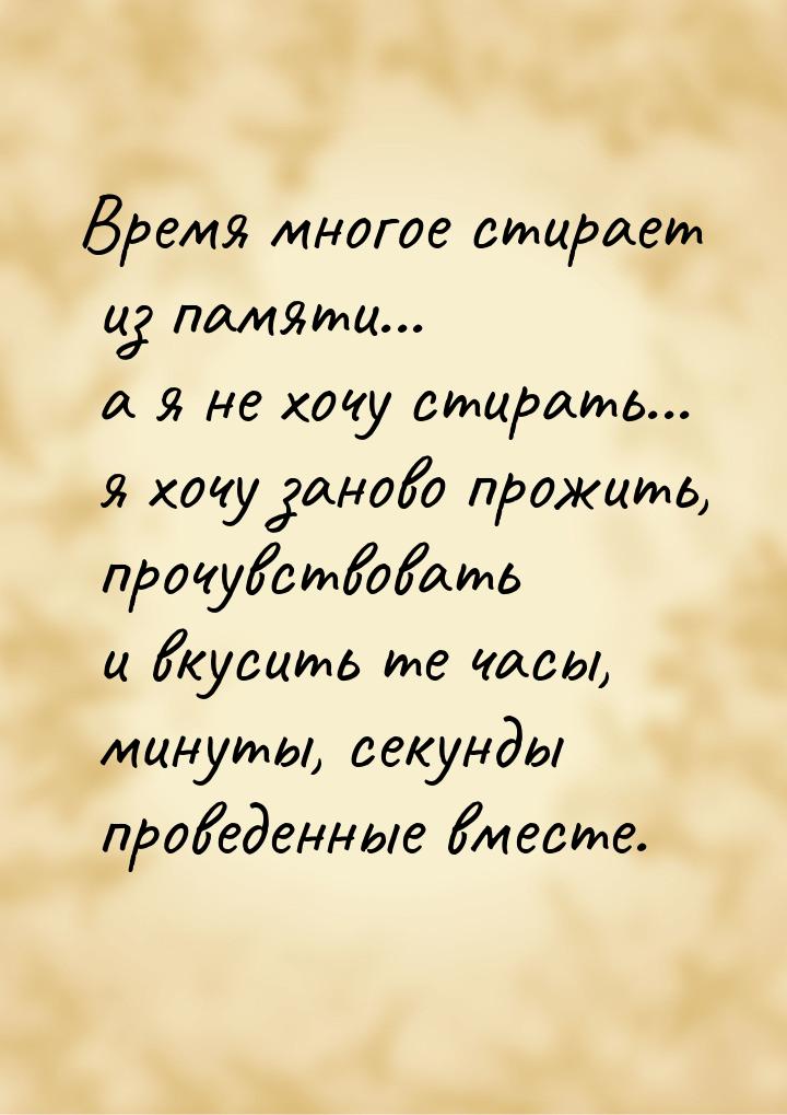 Время многое стирает из памяти... а я не хочу стирать... я хочу заново прожить, прочувство