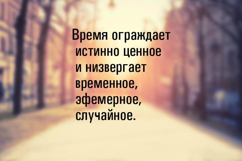 Время ограждает истинно ценное и низвергает временное, эфемерное, случайное.