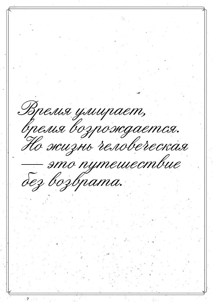 Время умирает, время возрождается. Но жизнь человеческая — это путешествие без возврата.