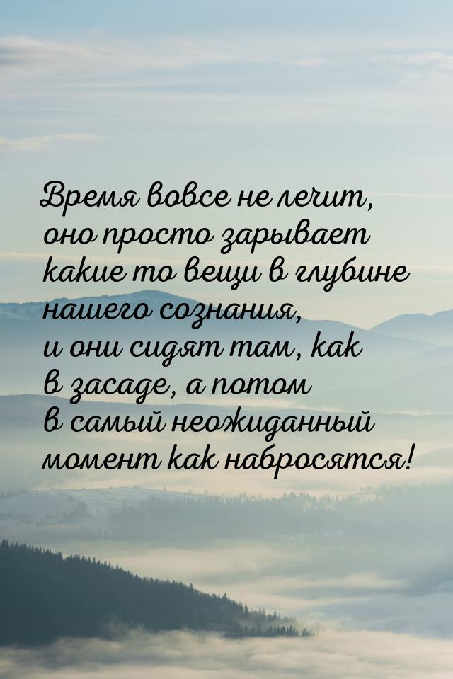 Время вовсе не лечит, оно просто зарывает какие то вещи в глубине нашего сознания, и они с