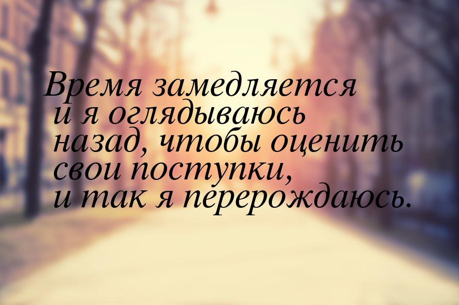 Время замедляется и я оглядываюсь назад, чтобы оценить свои поступки, и так я перерождаюсь