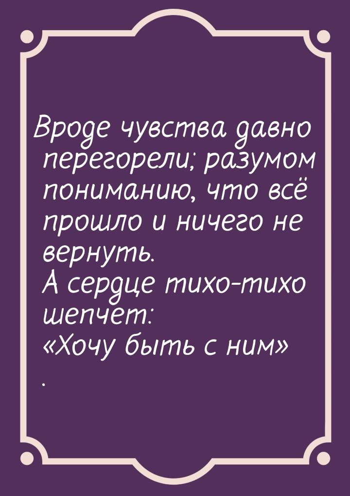 Вроде чувства давно перегорели; разумом пониманию, что всё прошло и ничего не вернуть. А с