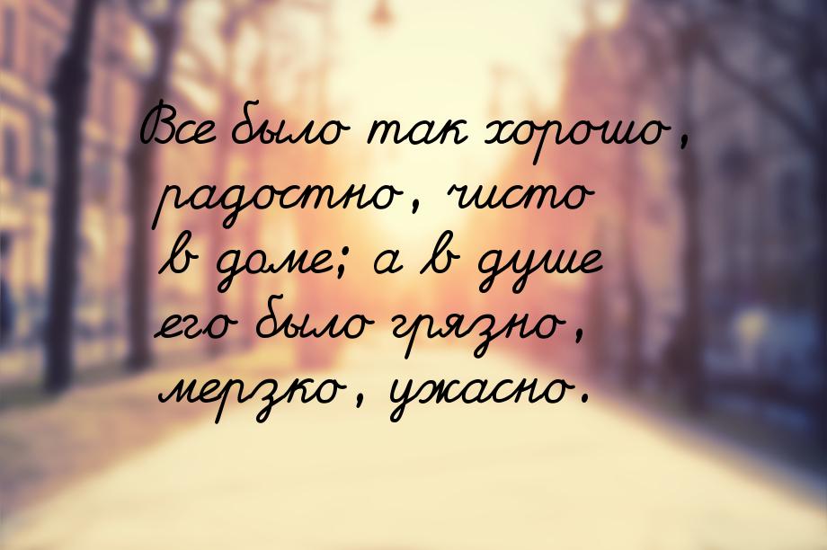 Все было так хорошо, радостно, чисто в доме; а в душе его было грязно, мерзко, ужасно.