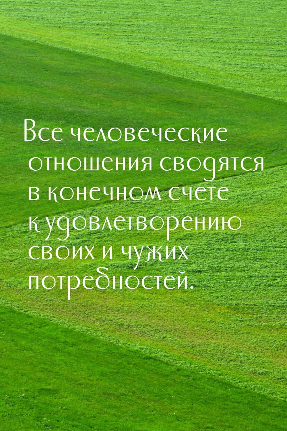 Все человеческие отношения сводятся в конечном счете к удовлетворению своих и чужих потреб