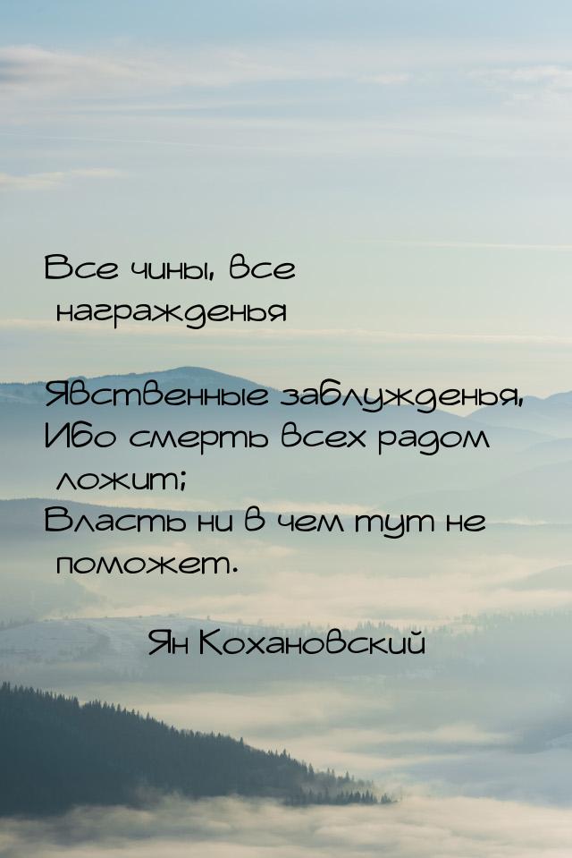 Все чины, все награжденья — Явственные заблужденья, Ибо смерть всех радом ложит; Власть ни