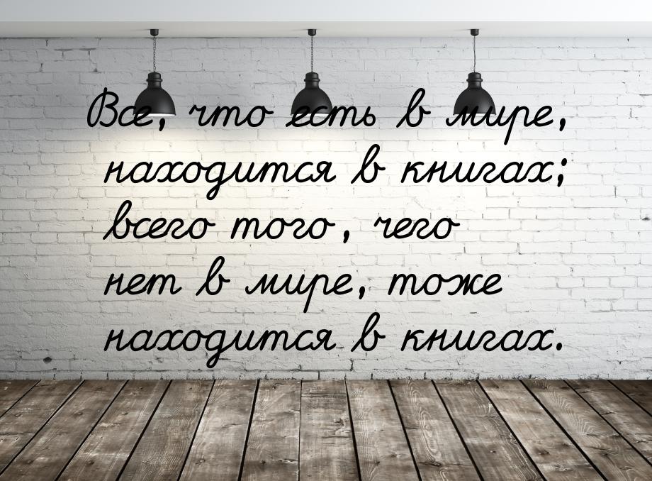 Все, что есть в мире, находится в книгах; всего того, чего нет в мире, тоже находится в кн