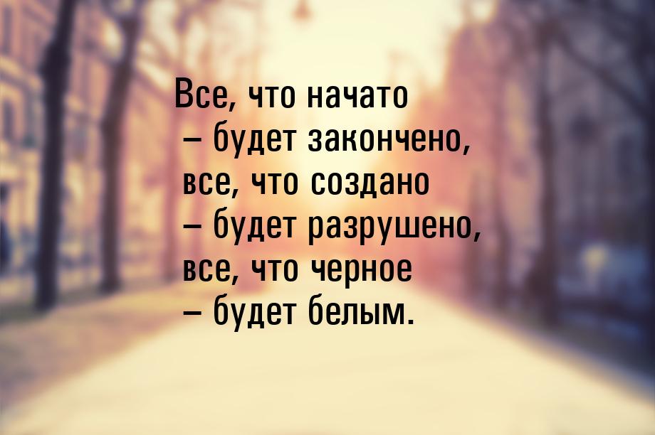 Все, что начато – будет закончено, все, что создано – будет разрушено, все, что черное – б