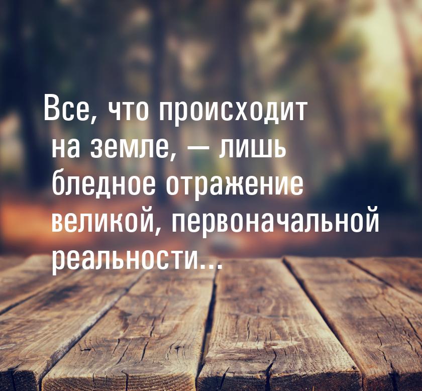 Все, что происходит на земле, — лишь бледное отражение великой, первоначальной реальности.