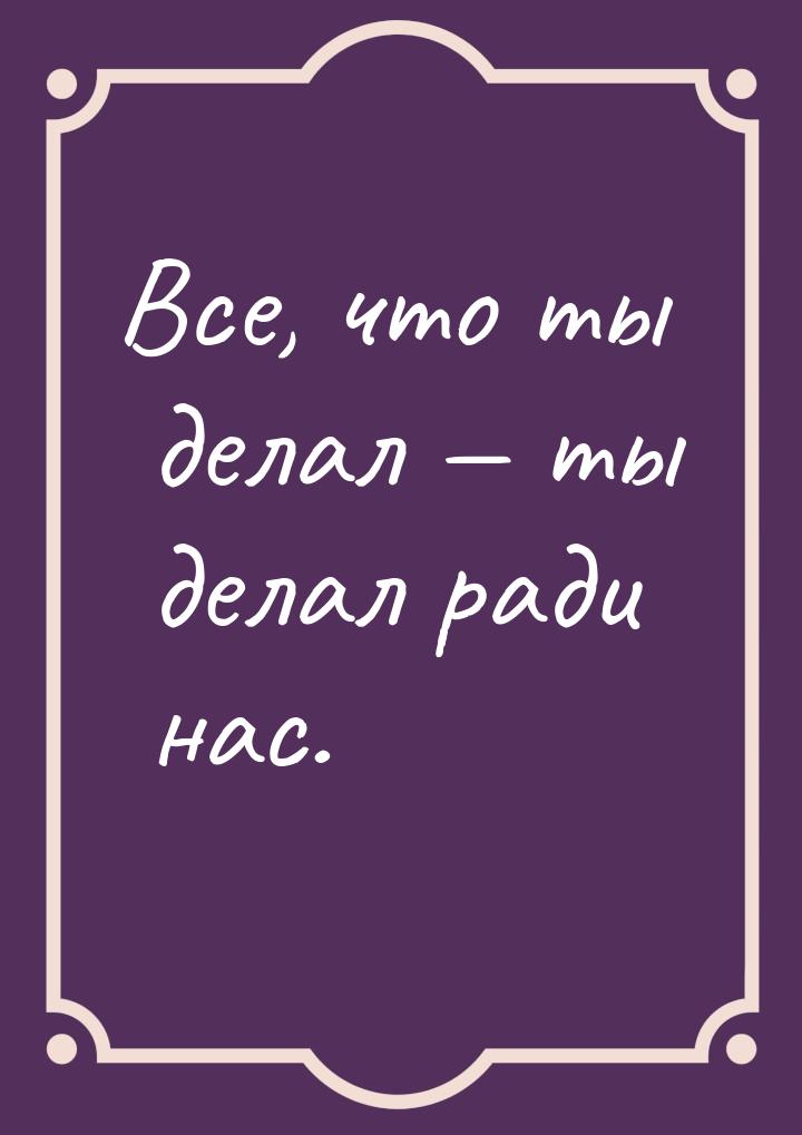 Все, что ты делал — ты делал ради нас.