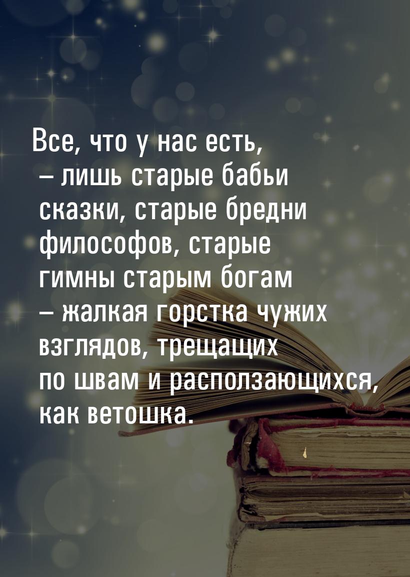 Все, что у нас есть, – лишь старые бабьи сказки, старые бредни философов, старые гимны ста