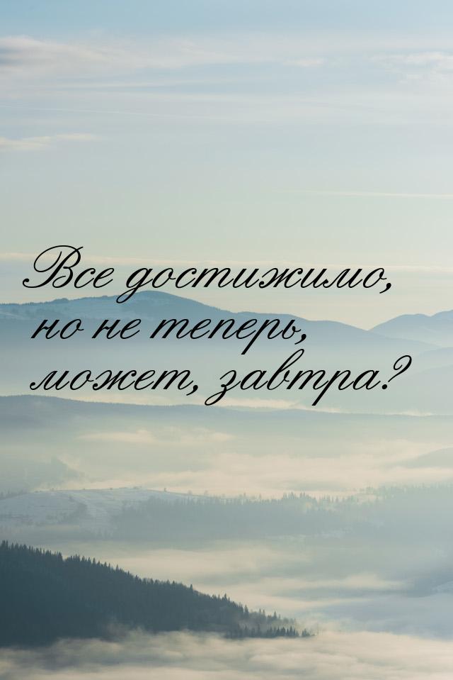 Все достижимо, но не теперь, может, завтра?