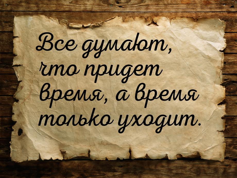 Все думают, что придет время, а время только уходит.