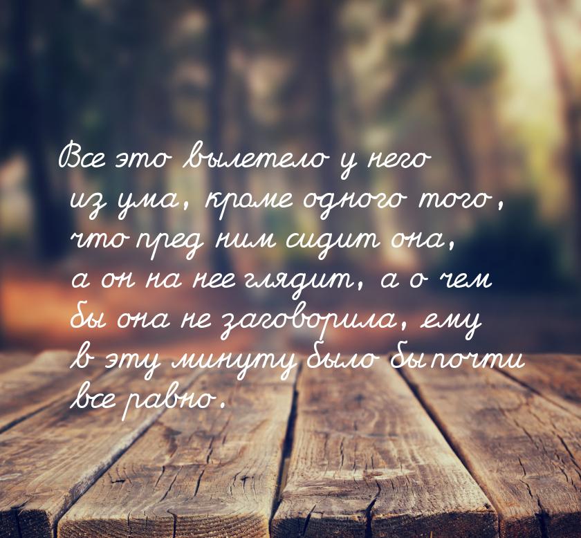 Все это вылетело у него из ума, кроме одного того, что пред ним сидит она, а он на нее гля