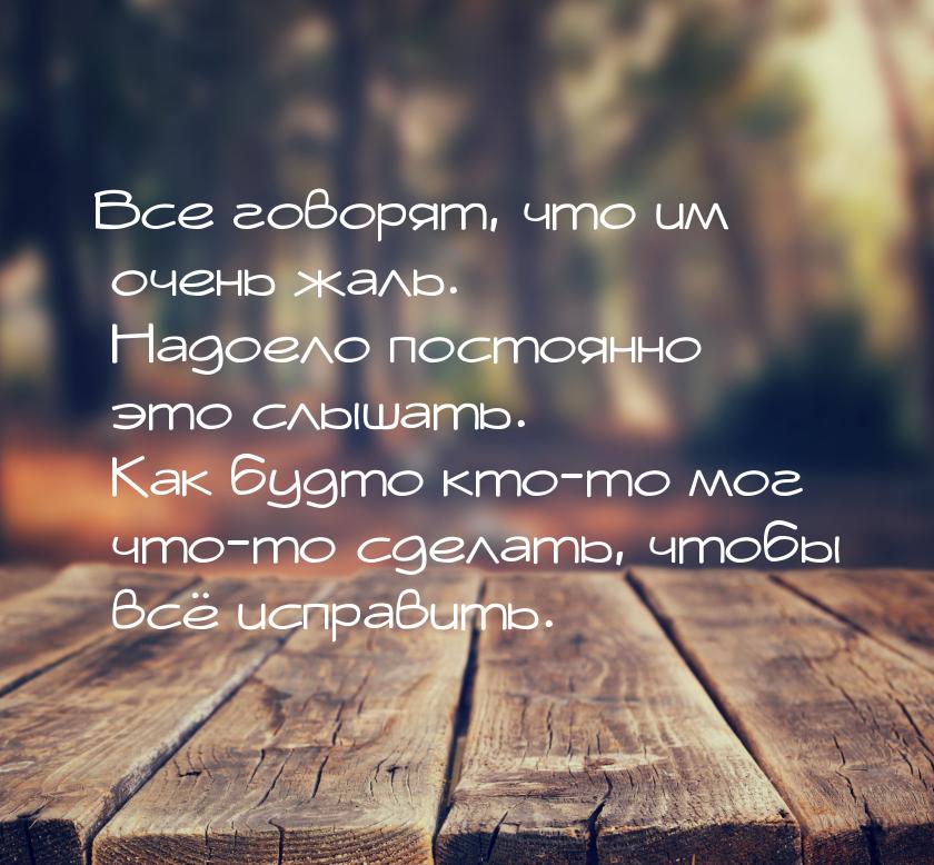 Все говорят, что им очень жаль. Надоело постоянно это слышать. Как будто кто-то мог что-то