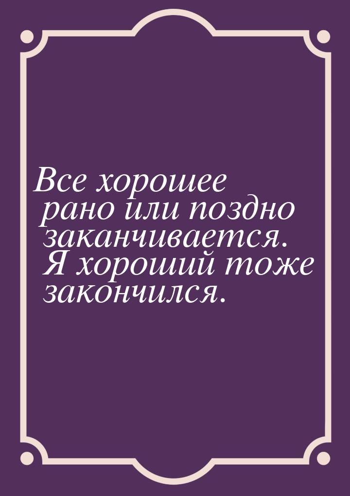 Все хорошее рано или поздно заканчивается. Я хороший тоже закончился.