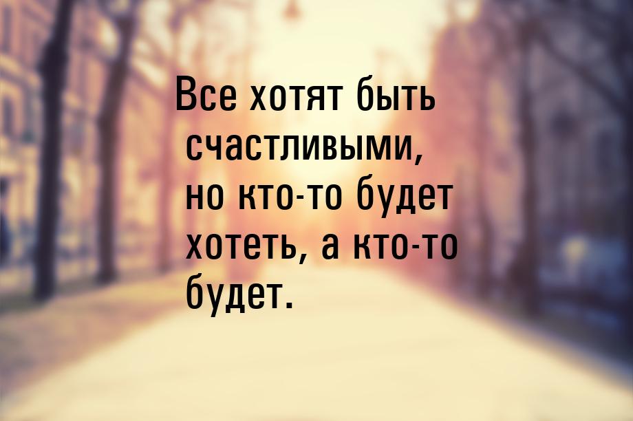 Все хотят быть счастливыми, но кто-то будет хотеть, а кто-то будет.