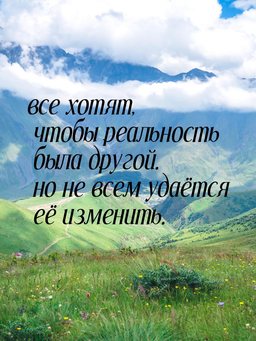 все хотят, чтобы реальность была другой. но не всем удаётся её изменить.