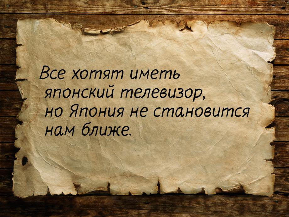 Все хотят иметь японский телевизор, но Япония не становится нам ближе.