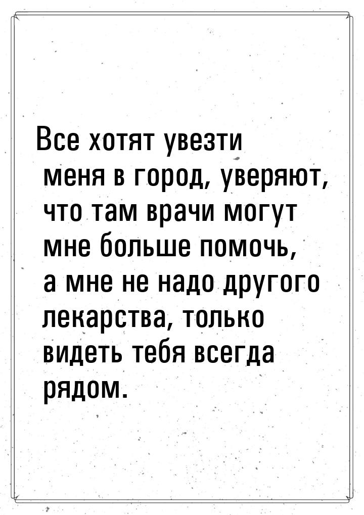 Все хотят увезти меня в город, уверяют, что там врачи могут мне больше помочь, а мне не на