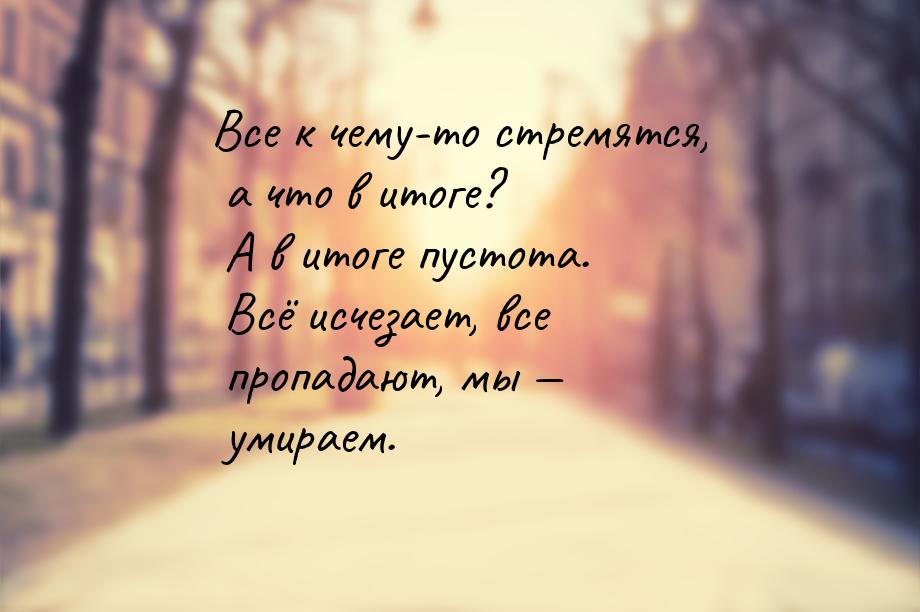 Все к чему-то стремятся, а что в итоге? А в итоге пустота. Всё исчезает, все пропадают, мы