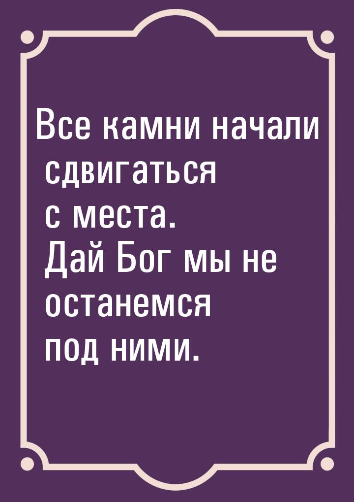 Все камни начали сдвигаться с места. Дай Бог мы не останемся под ними.