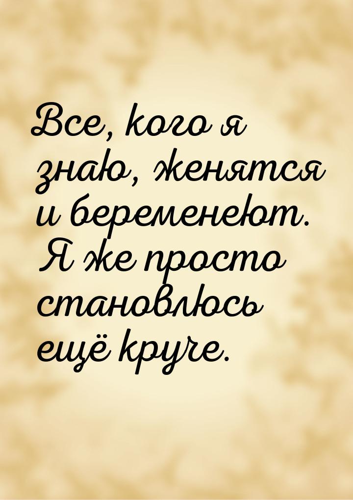 Все, кого я знаю, женятся и беременеют. Я же просто становлюсь ещё круче.