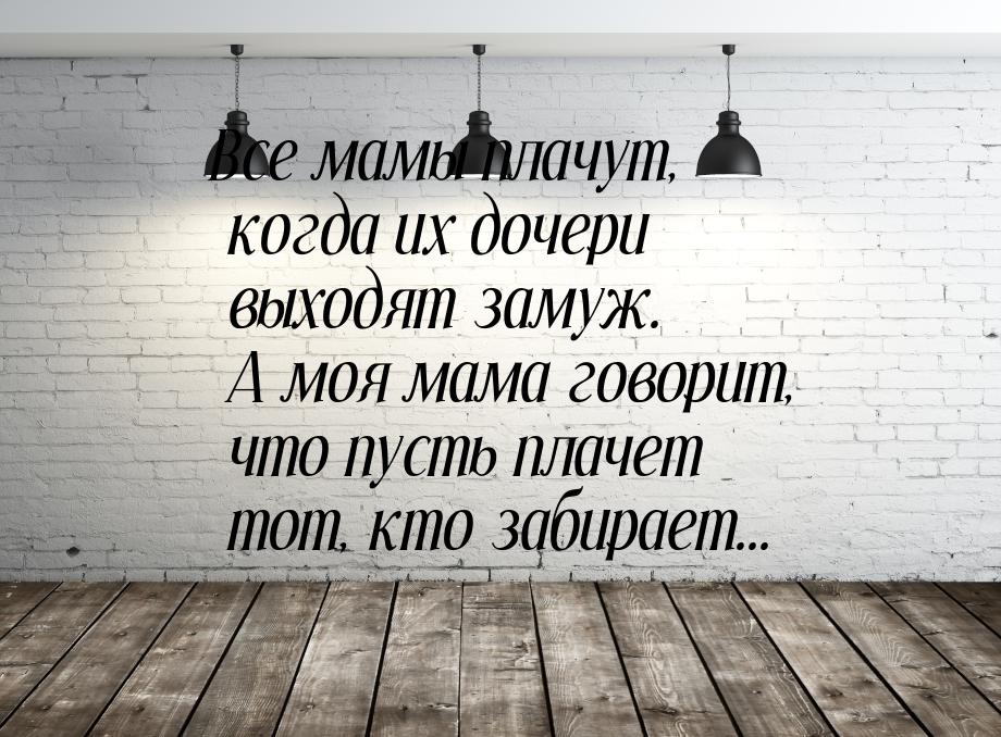 Все мамы плачут, когда их дочери выходят замуж. А моя мама говорит, что пусть плачет тот, 