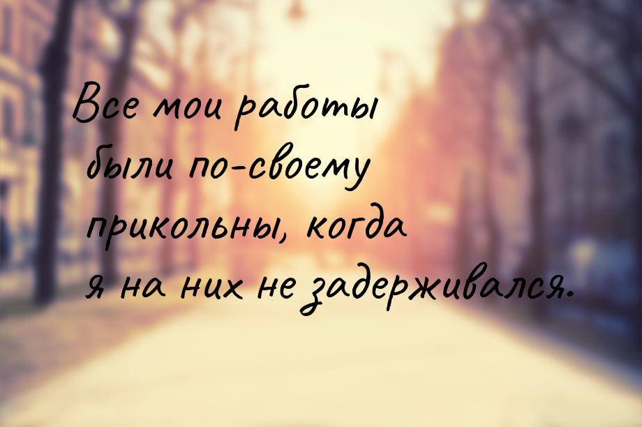 Все мои работы были по-своему прикольны, когда я на них не задерживался.