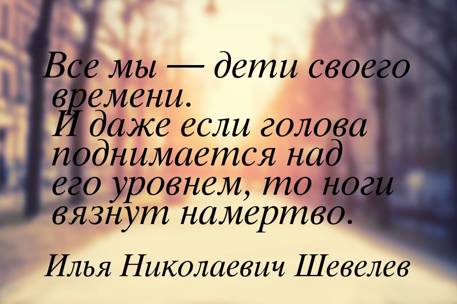 Все мы  дети своего времени. И даже если голова поднимается над его уровнем, то ног