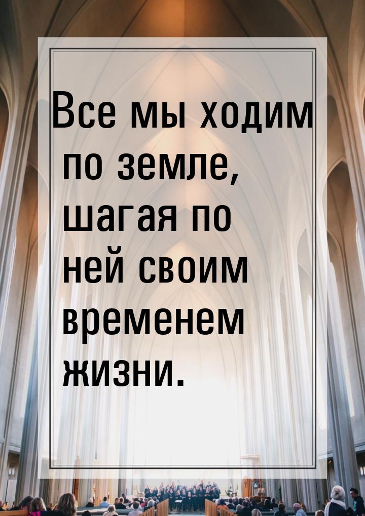 Все мы ходим по земле, шагая по ней своим временем жизни.