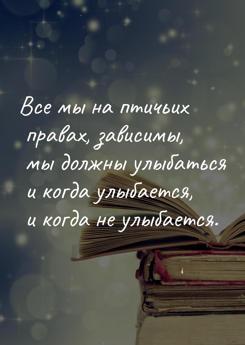 Все мы на птичьих правах, зависимы, мы должны улыбаться и когда улыбается, и когда не улыб