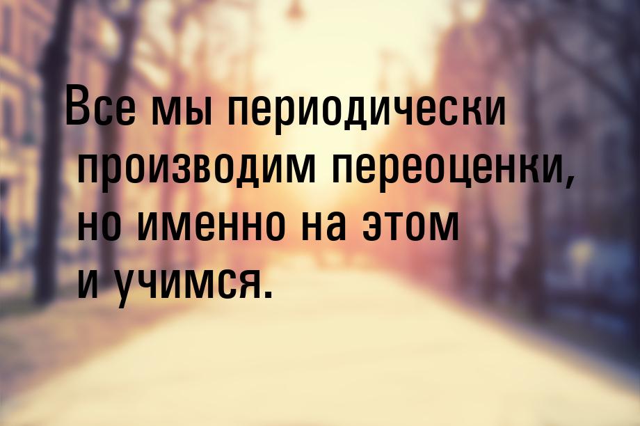 Все мы периодически производим переоценки, но именно на этом и учимся.