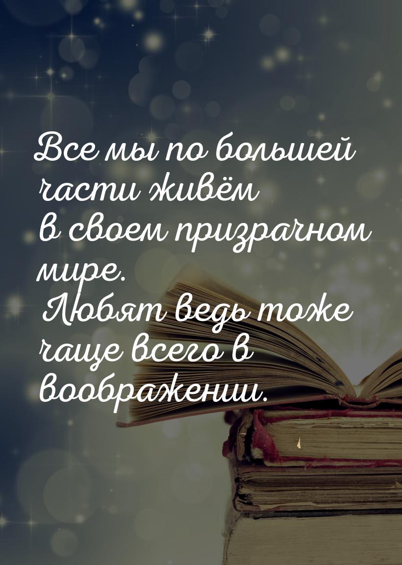 Все мы по большей части живём в своем призрачном мире. Любят ведь тоже чаще всего в вообра